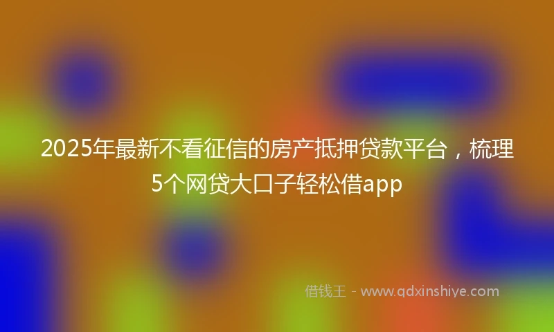 2025年最新不看征信的房产抵押贷款平台，梳理5个网贷大口子轻松借app