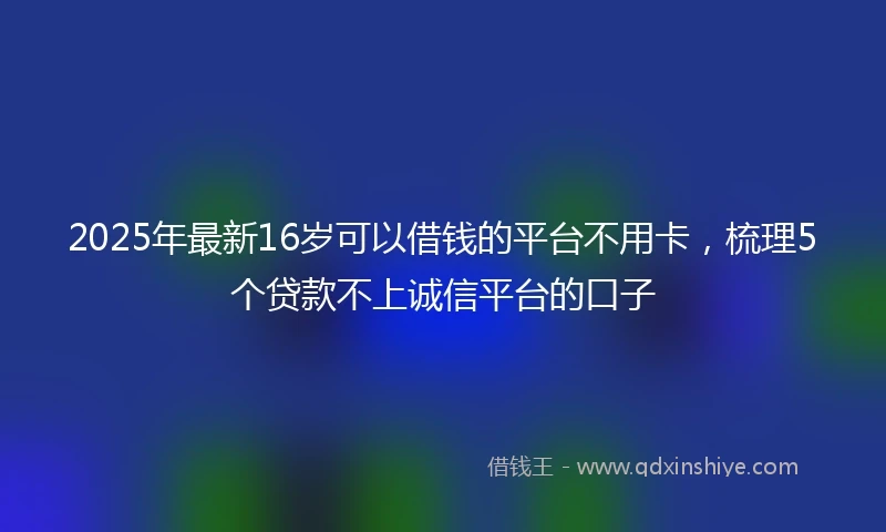 2025年最新16岁可以借钱的平台不用卡，梳理5个贷款不上诚信平台的口子