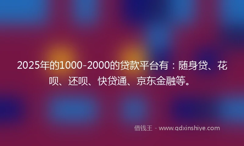 2025年的1000-2000的贷款平台有：随身贷、花呗、还呗、快贷通、京东金融等。