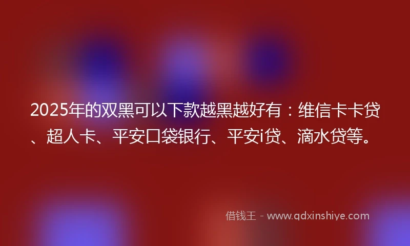 2025年的双黑可以下款越黑越好有：维信卡卡贷、超人卡、平安口袋银行、平安i贷、滴水贷等。