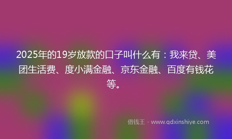 2025年的19岁放款的口子叫什么有：我来贷、美团生活费、度小满金融、京东金融、百度有钱花等。