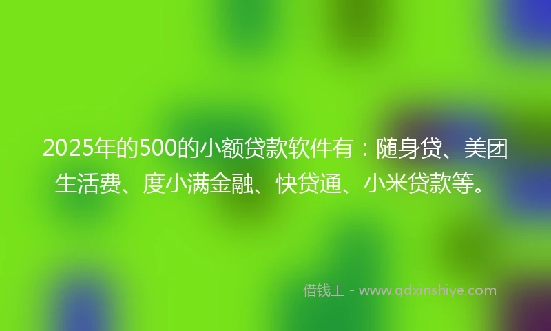 2025年的500的小额贷款软件有：随身贷、美团生活费、度小满金融、快贷通、小米贷款等。