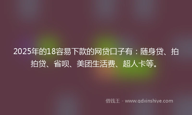 2025年的18容易下款的网贷口子有：随身贷、拍拍贷、省呗、美团生活费、超人卡等。