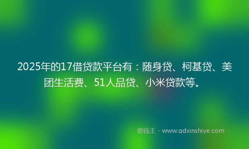 2025年的17借贷款平台有：随身贷、柯基贷、美团生活费、51人品贷、小米贷款等。