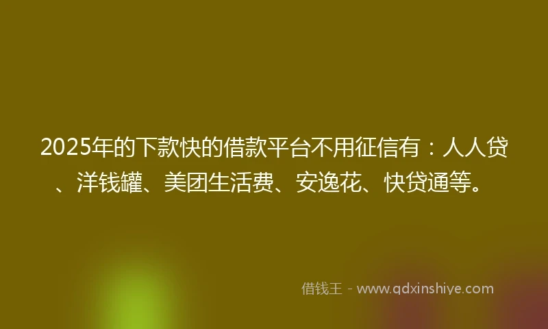 2025年的下款快的借款平台不用征信有：人人贷、洋钱罐、美团生活费、安逸花、快贷通等。