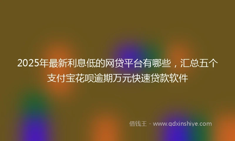 2025年最新利息低的网贷平台有哪些，汇总五个支付宝花呗逾期万元快速贷款软件