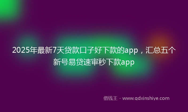 2025年最新7天贷款口子好下款的app，汇总五个新号易贷速审秒下款app