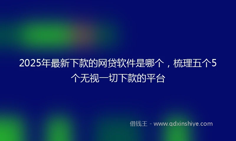 2025年最新下款的网贷软件是哪个，梳理五个5个无视一切下款的平台