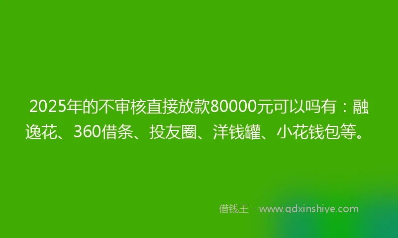 2025年的不审核直接放款80000元可以吗有：融逸花、360借条、投友圈、洋钱罐、小花钱包等。