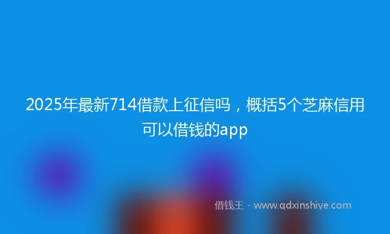 2025年最新714借款上征信吗，概括5个芝麻信用可以借钱的app