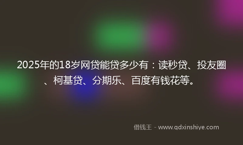2025年的18岁网贷能贷多少有：读秒贷、投友圈、柯基贷、分期乐、百度有钱花等。