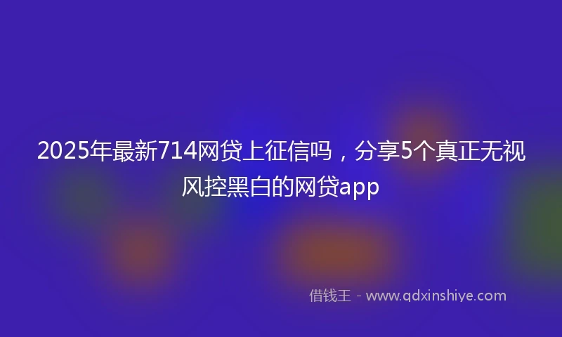 2025年最新714网贷上征信吗，分享5个真正无视风控黑白的网贷app