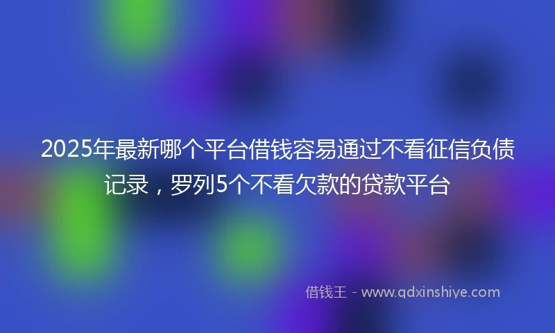 2025年最新哪个平台借钱容易通过不看征信负债记录，罗列5个不看欠款的贷款平台