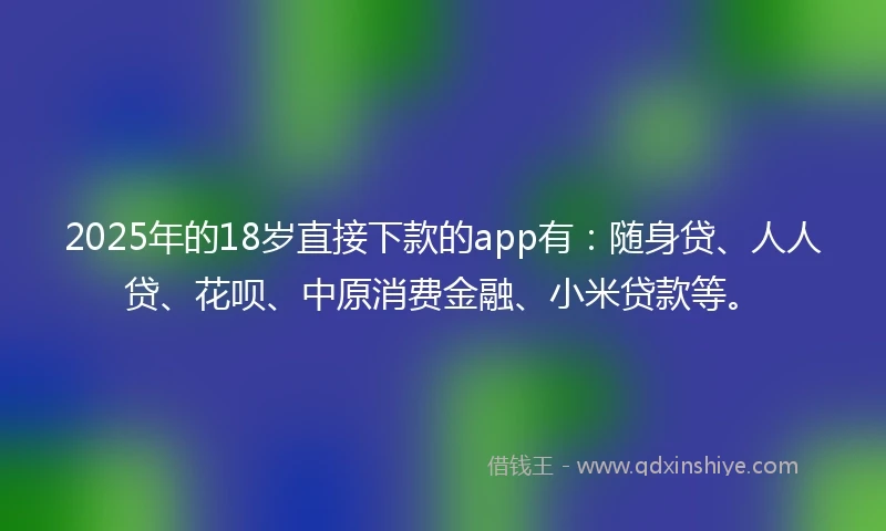 2025年的18岁直接下款的app有：随身贷、人人贷、花呗、中原消费金融、小米贷款等。