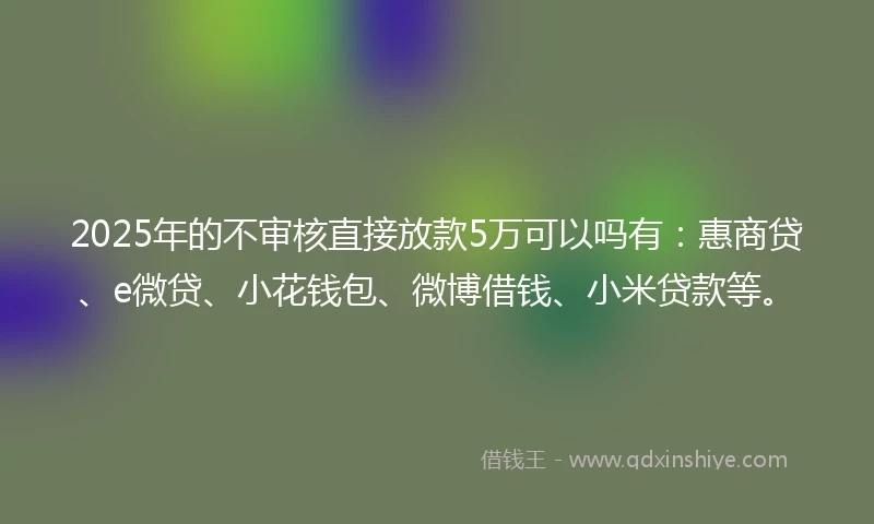 2025年的不审核直接放款5万可以吗有：惠商贷、e微贷、小花钱包、微博借钱、小米贷款等。