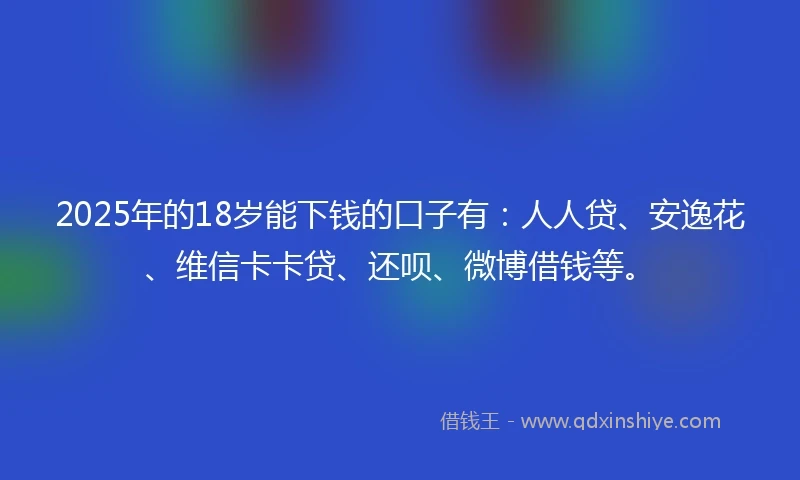 2025年的18岁能下钱的口子有：人人贷、安逸花、维信卡卡贷、还呗、微博借钱等。