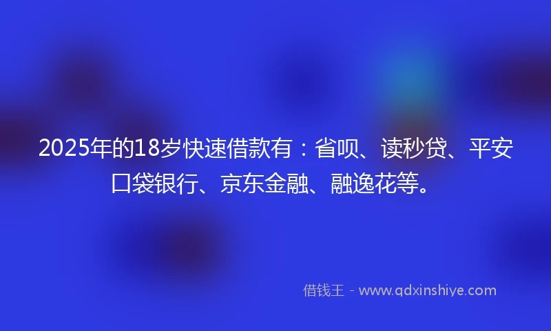 2025年的18岁快速借款有：省呗、读秒贷、平安口袋银行、京东金融、融逸花等。