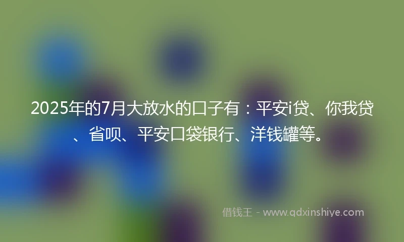 2025年的7月大放水的口子有：平安i贷、你我贷、省呗、平安口袋银行、洋钱罐等。