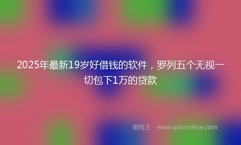 2025年最新19岁好借钱的软件，罗列五个无视一切包下1万的贷款