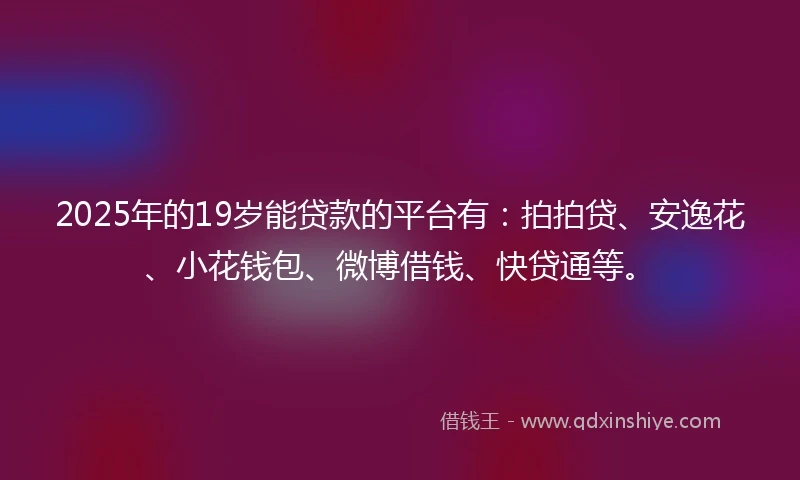 2025年的19岁能贷款的平台有：拍拍贷、安逸花、小花钱包、微博借钱、快贷通等。