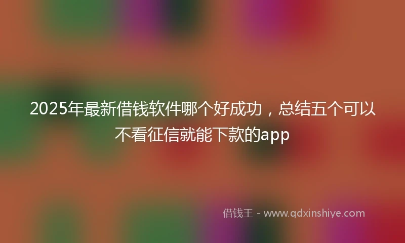 2025年最新借钱软件哪个好成功，总结五个可以不看征信就能下款的app