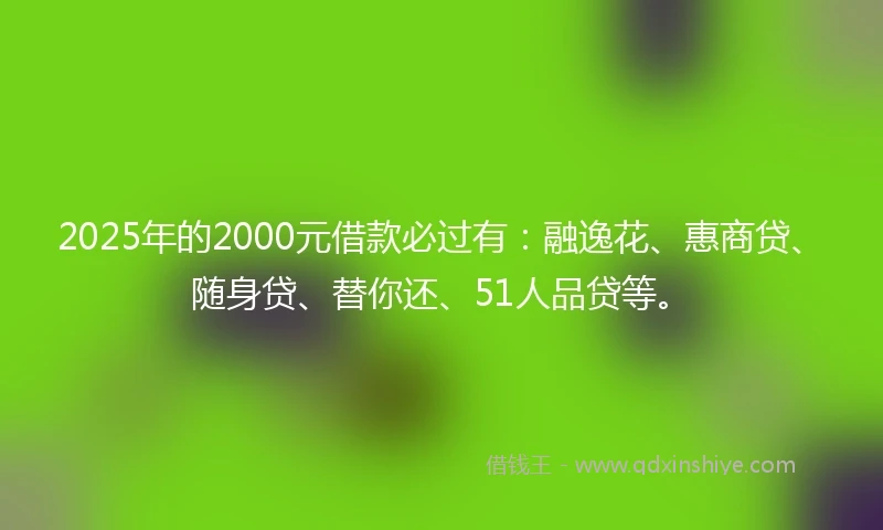 2025年的2000元借款必过有：融逸花、惠商贷、随身贷、替你还、51人品贷等。