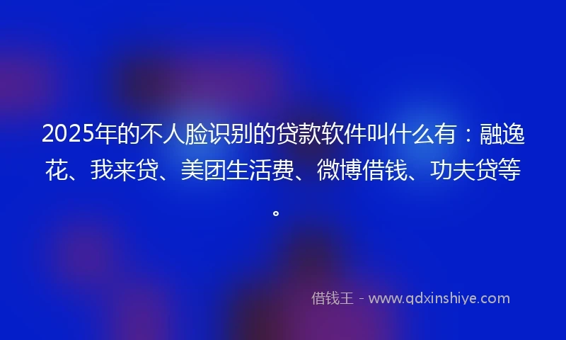 2025年的不人脸识别的贷款软件叫什么有：融逸花、我来贷、美团生活费、微博借钱、功夫贷等。