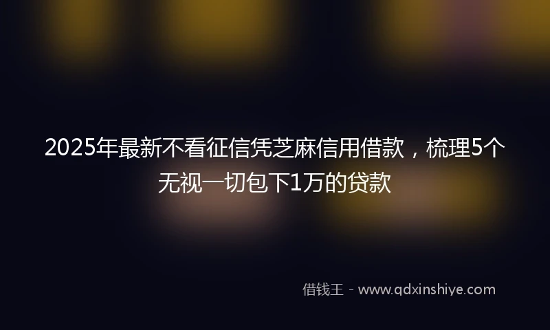 2025年最新不看征信凭芝麻信用借款，梳理5个无视一切包下1万的贷款