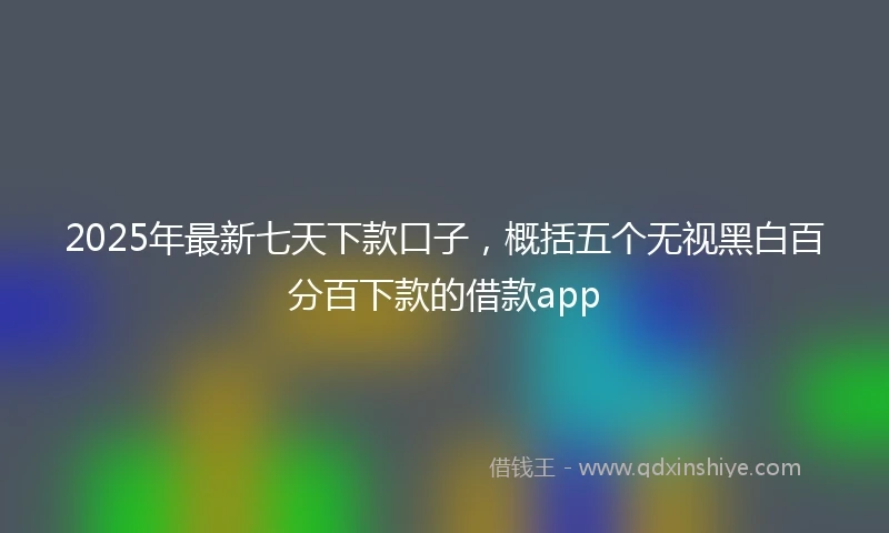 2025年最新七天下款口子，概括五个无视黑白百分百下款的借款app