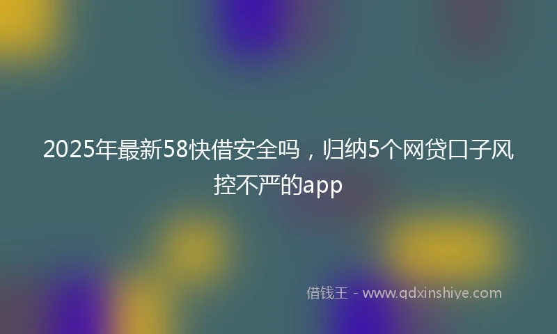 2025年最新58快借安全吗，归纳5个网贷口子风控不严的app