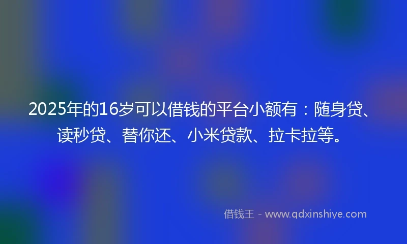 2025年的16岁可以借钱的平台小额有：随身贷、读秒贷、替你还、小米贷款、拉卡拉等。