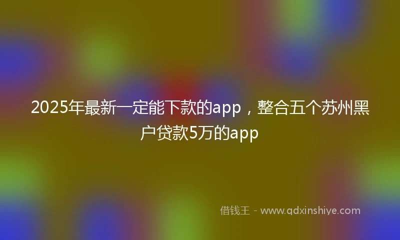 2025年最新一定能下款的app，整合五个苏州黑户贷款5万的app