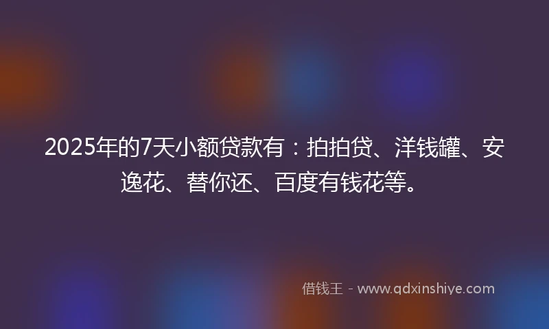 2025年的7天小额贷款有：拍拍贷、洋钱罐、安逸花、替你还、百度有钱花等。
