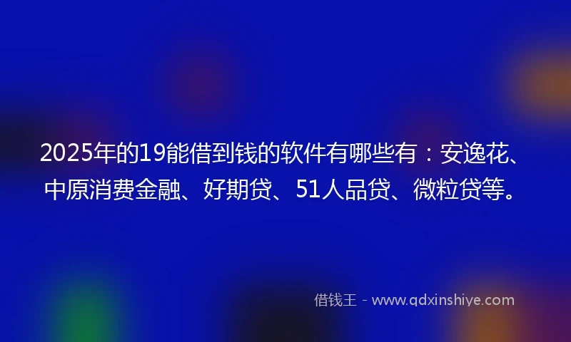 2025年的19能借到钱的软件有哪些有：安逸花、中原消费金融、好期贷、51人品贷、微粒贷等。