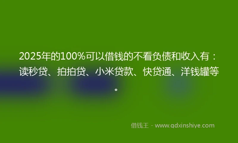 2025年的100%可以借钱的不看负债和收入有：读秒贷、拍拍贷、小米贷款、快贷通、洋钱罐等。