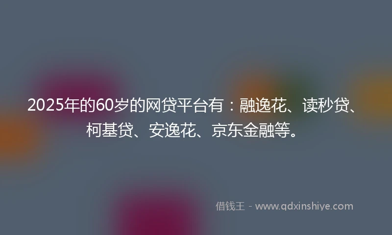 2025年的60岁的网贷平台有：融逸花、读秒贷、柯基贷、安逸花、京东金融等。