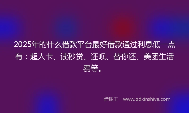 2025年的什么借款平台最好借款通过利息低一点有：超人卡、读秒贷、还呗、替你还、美团生活费等。