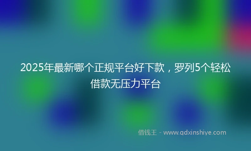 2025年最新哪个正规平台好下款，罗列5个轻松借款无压力平台