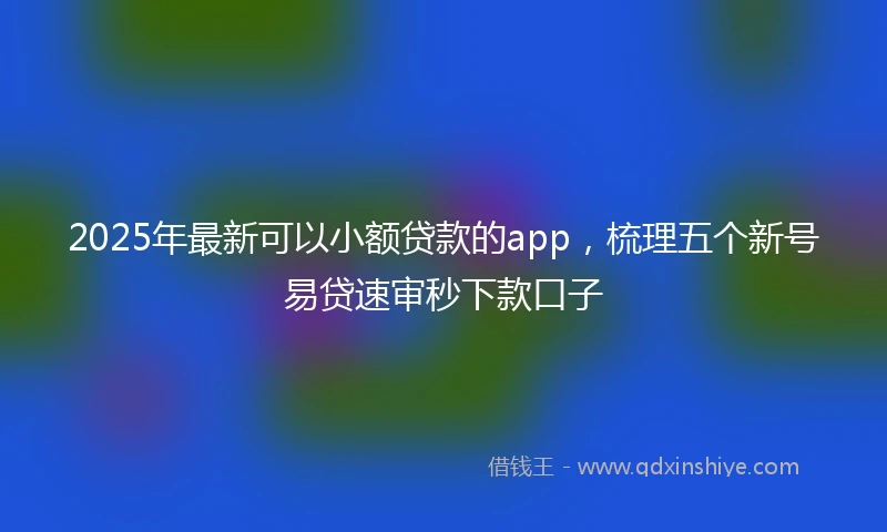 2025年最新可以小额贷款的app，梳理五个新号易贷速审秒下款口子