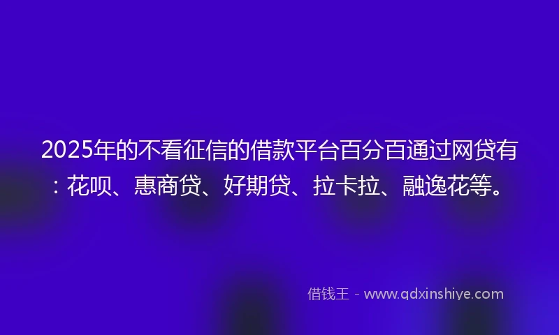 2025年的不看征信的借款平台百分百通过网贷有：花呗、惠商贷、好期贷、拉卡拉、融逸花等。