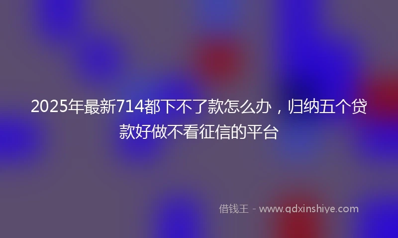 2025年最新714都下不了款怎么办，归纳五个贷款好做不看征信的平台
