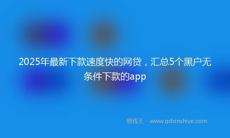 2025年最新下款速度快的网贷，汇总5个黑户无条件下款的app