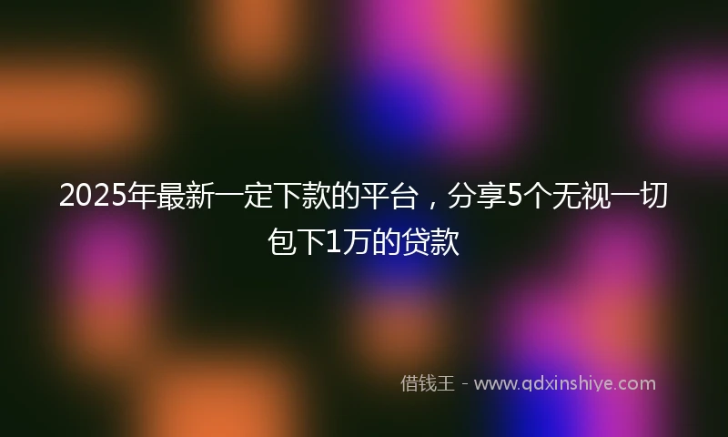2025年最新一定下款的平台，分享5个无视一切包下1万的贷款