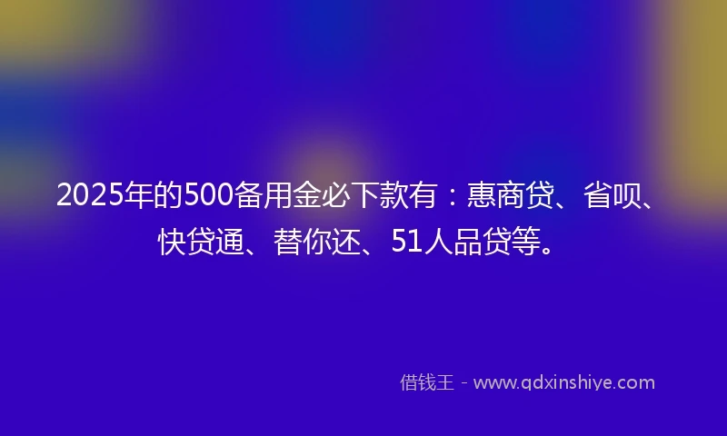 2025年的500备用金必下款有：惠商贷、省呗、快贷通、替你还、51人品贷等。