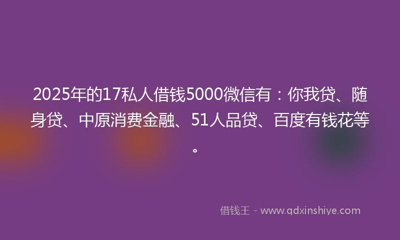 2025年的17私人借钱5000微信有：你我贷、随身贷、中原消费金融、51人品贷、百度有钱花等。