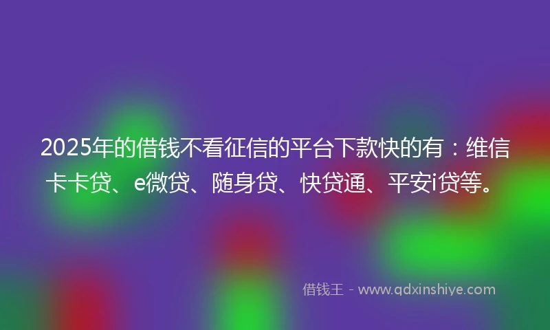 2025年的借钱不看征信的平台下款快的有：维信卡卡贷、e微贷、随身贷、快贷通、平安i贷等。