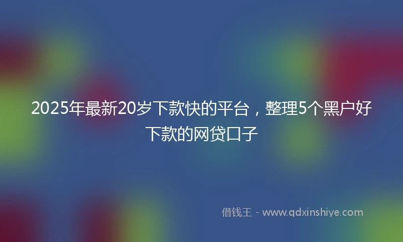 2025年最新20岁下款快的平台，整理5个黑户好下款的网贷口子