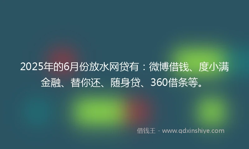 2025年的6月份放水网贷有：微博借钱、度小满金融、替你还、随身贷、360借条等。