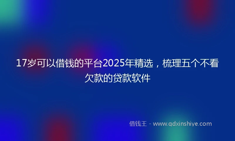 17岁可以借钱的平台2025年精选，梳理五个不看欠款的贷款软件