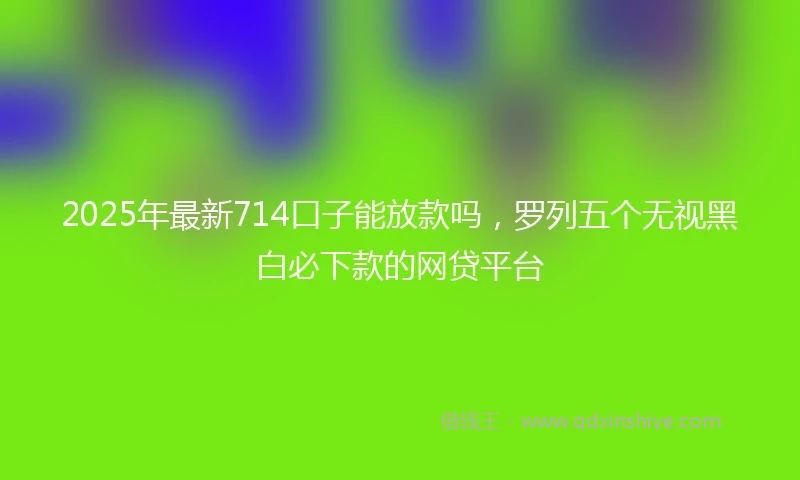 2025年最新714口子能放款吗，罗列五个无视黑白必下款的网贷平台
